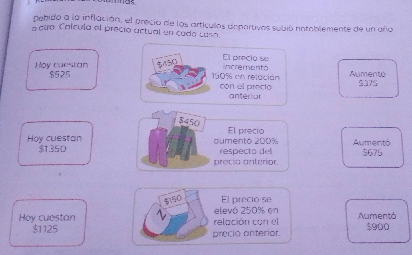 Debido a la inflación, el precio de los artículos deportivos subió notablemente de un año
a otro. Calcula el precio actual en cada caso.
El precio se
$450
Hoy cuestan incrementó
$525 Aumentó
150% en relación
con el precio $375
anterior.
$450
El precio
Hoy cuestan aumentó 200% Aumentó
$1350 respecto del $675
precio anterior.
$150 El precio se
elevó 250% en
Hoy cuestan Aumentó
relación con el
$1125 $900
precio anterior.