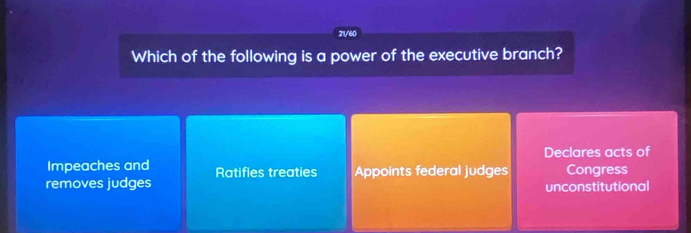 21/60
Which of the following is a power of the executive branch?
Impeaches and Declares acts of
removes judges Ratifies treaties Appoints federal judges Congress
unconstitutional