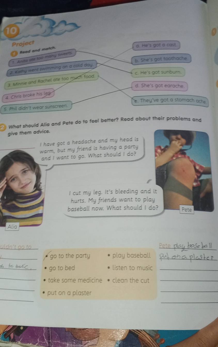 Project
Read and match.
a. He's got a cast.
1. Anita ate too many sweets.
b. She's got toothache.
2. Kathy went swimming on a cold day.
c. He's got sunbur,
3. Minnie and Rachel ate too much food.
d. She's got earache.
4. Chris broke his leg
e. They've got a stomach ache
5. Phill didn't wear sunscreen.
What should Alia and Pete do to feel better? Read about their problems and
give them advice.
I have got a headache and my head is
warm, but my friend is having a party
and I want to go. What should I do?
I cut my leg. It's bleeding and it
hurts. My friends want to play
baseball now. What should I do? Pete
Alia
_
_
_go to the party play baseball_
_go to bed listen to music_
_
take some medicine clean the cut_
_
_
_
put on a plaster
_