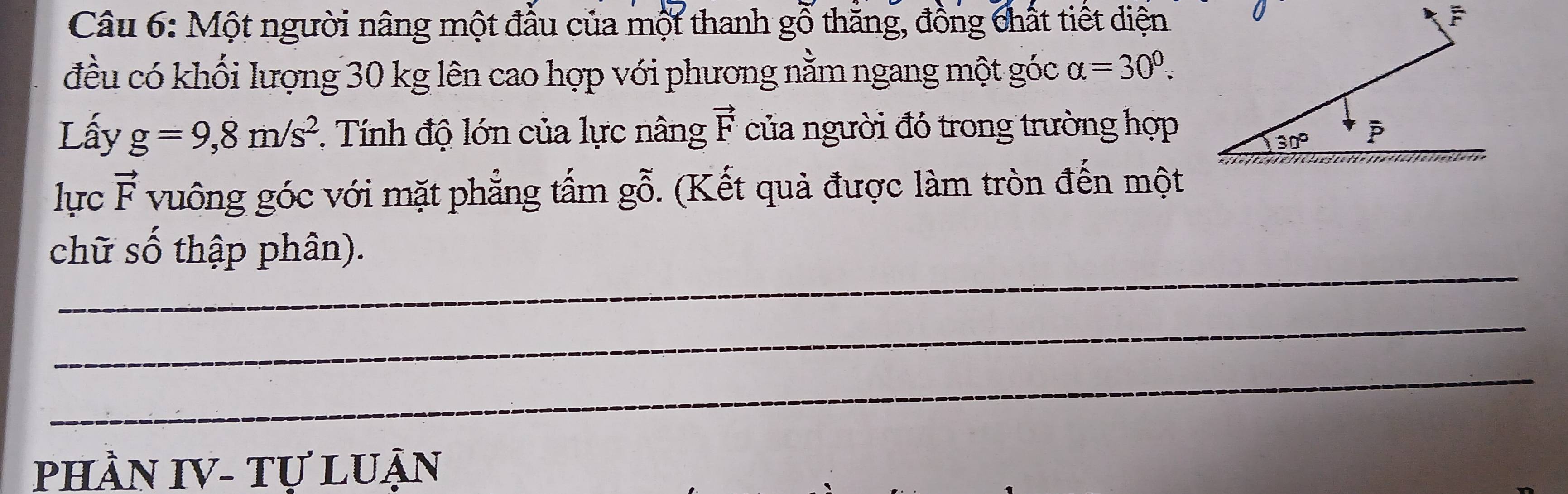 Một người nâng một đầu của một thanh gỗ thăng, đồng chất tiết diện
đều có khối lượng 30 kg lên cao hợp với phương nằm ngang một góc alpha =30^0.
Lấy g=9,8m/s^2 *  Tnh độ lớn của lực nâng vector F của người đó trong trường hợp
lực vector F vuông góc với mặt phẳng tấm gỗ. (Kết quả được làm tròn đến một
_
chữ số thập phân).
_
_
PHÀN IV- Tự LUận