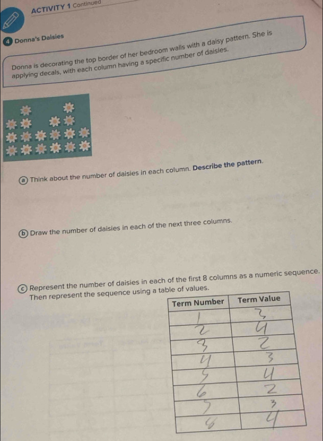 ACTIVITY 1 Continued 
4 Donna's Daisies 
Donna is decorating the top border of her bedroom walls with a daisy pattern. She is 
applying decals, with each column having a specific number of daisies. 
a) Think about the number of daisies in each column. Describe the pattern. 
b) Draw the number of daisies in each of the next three columns. 
c) Represent the number of daisies in each of the first 8 columns as a numeric sequence. 
Then represent the sequence using a