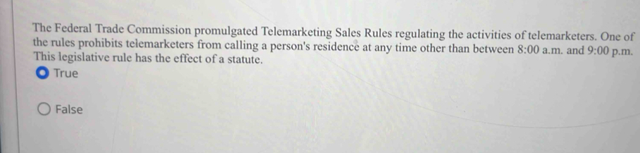 The Federal Trade Commission promulgated Telemarketing Sales Rules regulating the activities of telemarketers. One of
the rules prohibits telemarketers from calling a person's residence at any time other than between 8:00 a.m. and 9:00 p.m.
This legislative rule has the effect of a statute.
True
False