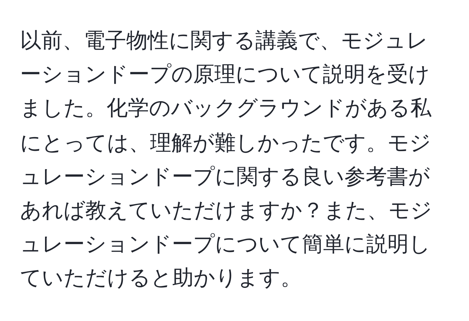 以前、電子物性に関する講義で、モジュレーションドープの原理について説明を受けました。化学のバックグラウンドがある私にとっては、理解が難しかったです。モジュレーションドープに関する良い参考書があれば教えていただけますか？また、モジュレーションドープについて簡単に説明していただけると助かります。