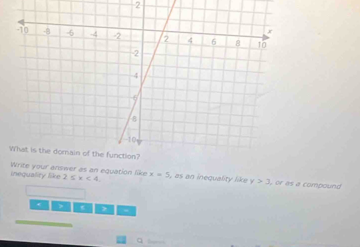 Write your answer as an equation like 
inequality like 2≤slant x<4</tex>. x=5 , as an inequality like y>3 , or as a compound
“ 
Q