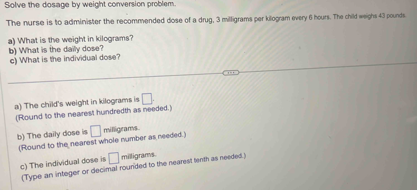 Solve the dosage by weight conversion problem. 
The nurse is to administer the recommended dose of a drug, 3 milligrams per kilogram every 6 hours. The child weighs 43 pounds. 
a) What is the weight in kilograms? 
b) What is the daily dose? 
c) What is the individual dose? 
a) The child's weight in kilograms is □. 
(Round to the nearest hundredth as needed.) 
b) The daily dose is □ milligrams. 
(Round to the nearest whole number as needed.) 
c) The individual dose is □ milligrams. 
(Type an integer or decimal rounded to the nearest tenth as needed.)