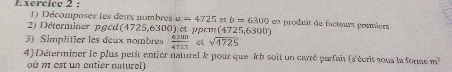 Décomposer les deux nombres a=4725 et b=6300 en produit de facteurs premiers 
2) Déterminer pgcd(4725,6300) et ppcm(4725,6300) 
3) Simplifier les deux nombres  6300/4725  et sqrt(4725)
4)Déterminer le plus petit entier naturel k pour que kb soit un carré parfait (s'écrit sous la forme m^2
où m est un entier naturel)