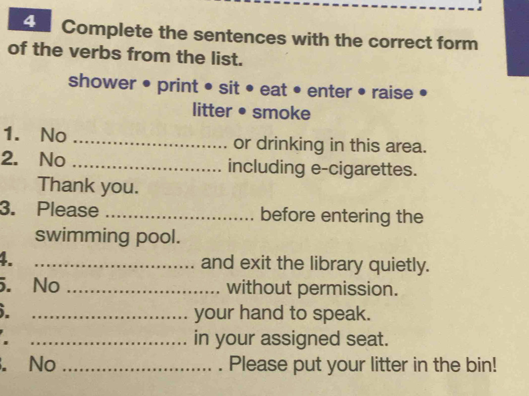 Complete the sentences with the correct form 
of the verbs from the list. 
shower • print • sit • eat • enter • raise 
litter •smoke 
1. No _or drinking in this area. 
2. No _including e-cigarettes. 
Thank you. 
3. Please _before entering the 
swimming pool. 
4. _and exit the library quietly. 
5. No _without permission. 
. _your hand to speak. 
_in your assigned seat. 
No _Please put your litter in the bin!