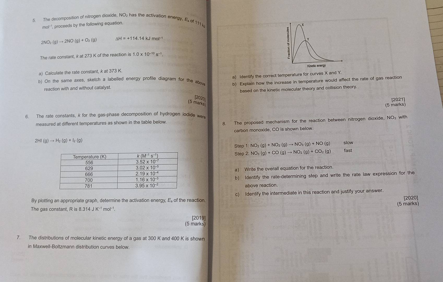 The decomposition of nitrogen dioxide, NO₂ has the activation energy, E of 111 k
mol^(-1) , proceeds by the following equation.
*
2NO_2(g)to 2NO(g)+O_2(g) △ H=+114.14kJmol^(-1)
Y
The rate constant, k at 273 K of the reaction is 1.0* 10^(-10)s^(-1).
Kinetic energy
a) Calculate the rate constant, k at 373 K.
a) Identify the correct temperature for curves X and Y.
b) On the same axes, sketch a labelled energy profile diagram for the above b) Explain how the increase in temperature would affect the rate of gas reaction
reaction with and without catalyst.
based on the kinetic molecular theory and collision theory.
[2020]
[2021]
(5 marks)
(5 marks)
6. The rate constants, k for the gas-phase decomposition of hydrogen iodide were
8. The proposed mechanism for the reaction between nitrogen dioxide, NC
measured at different temperatures as shown in the table below. O2 with
carbon monoxide, CO is shown below.
2HI(g)to H_2(g)+I_2(g)
Step 1:NO_2(g)+NO_2(g)to NO_3(g)+NO(g) slow
Step 2:NO_3(g)+CO(g)to NO_2(g)+CO_2(g) fast
a) Write the overall equation for the reaction.
b) Identify the rate-determining step and write the rate law expression for the
above reaction.
c) Identify the intermediate in this reaction and justify your answer.
By plotting an appropriate graph, determine the activation energy, E of the reaction.
[2020]
(5 marks)
The gas constant, R is 8.314JK^(-1)mol^(-1).
[2019]
(5 marks)
7. The distributions of molecular kinetic energy of a gas at 300 K and 400 K is shown
in Maxwell-Boltzmann distribution curves below.