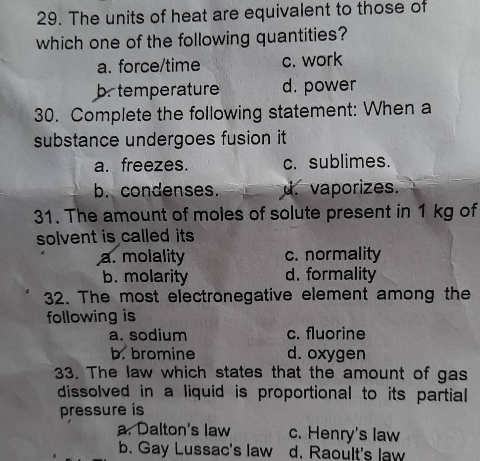 The units of heat are equivalent to those of
which one of the following quantities?
a. force/time c. work
b. temperature d. power
30. Complete the following statement: When a
substance undergoes fusion it
a. freezes. c. sublimes.
b. condenses. d. vaporizes.
31. The amount of moles of solute present in 1 kg of
solvent is called its
a. molality c. normality
b. molarity d. formality
32. The most electronegative element among the
following is
a. sodium c. fluorine
b. bromine d. oxygen
33. The law which states that the amount of gas
dissolved in a liquid is proportional to its partial
pressure is
a. Dalton's law c. Henry's law
b. Gay Lussac's law d. Raoult's law