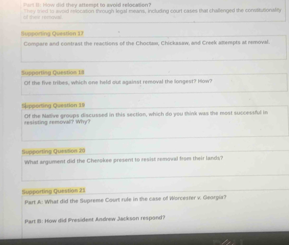 How did they attempt to avoid relocation? 
They tried to avoid relocation through legal means, including court cases that challenged the constitutionality 
of their removal. 
Supporting Question 17 
Compare and contrast the reactions of the Choctaw, Chickasaw, and Creek attempts at removal. 
Supporting Question 18 
Of the five tribes, which one held out against removal the longest? How? 
Supporting Question 19 
Of the Native groups discussed in this section, which do you think was the most successful in 
resisting removal? Why? 
Supporting Question 20 
What argument did the Cherokee present to resist removal from their lands? 
Supporting Question 21 
Part A: What did the Supreme Court rule in the case of Worcester v. Georgia? 
Part B: How did President Andrew Jackson respond?