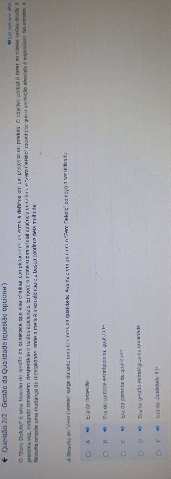 Questão 2/2 - Gestão da Qualidade (questão opcional)
19 Ler em voz alta
O "Zero Defeito" é uma filosofia de gestão da qualidade que visa eliminar completamente os erros e defeitos em um processo ou produto. O objetivo central é fazer as coisas certas desde a
primeira vez, evitando retrabalho, desperdício e custos adicionais. Embora o nome sugira a total ausência de falhas, o "Zero Defeito' reconhece que a perfeição absoluta é impossível. No enfanto, a
filosofa propõe uma mudança de mentalidade, onde a meta é a excelência e a busca contínua pela melhoria.
A filosofia do "Zero Defeito" surge durante uma das eras da qualidade. Assinale em qual era o "Zero Defeito" começa a ser utilizado:
A Era da inspeção
B Era do controle estatístico da qualidade
C Era da garantia da qualidade
D Era da gestão estratégica da qualidade
E Era da Qualidade 4.0