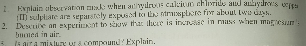 Explain observation made when anhydrous calcium chloride and anhydrous copper 
(II) sulphate are separately exposed to the atmosphere for about two days. 
2. Describe an experiment to show that there is increase in mass when magnesium is 
burned in air. 
3. Is air a mixture or a compound? Explain.