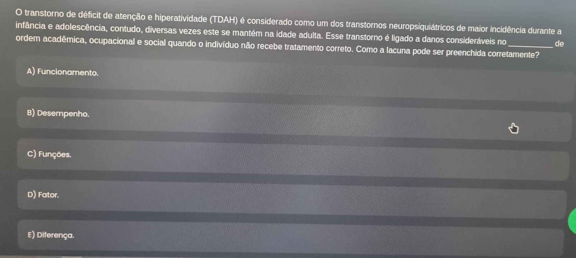 transtorno de déficit de atenção e hiperatividade (TDAH) é considerado como um dos transtornos neuropsiquiátricos de maior incidência durante a
infância e adolescência, contudo, diversas vezes este se mantém na idade adulta. Esse transtorno é ligado a danos consideráveis no de
ordem acadêmica, ocupacional e social quando o indivíduo não recebe tratamento correto. Como a lacuna pode ser preenchida corretamente?
A) Funcionamento.
B) Desempenho.
C) Funções.
D) Fator.
E) Diferença.