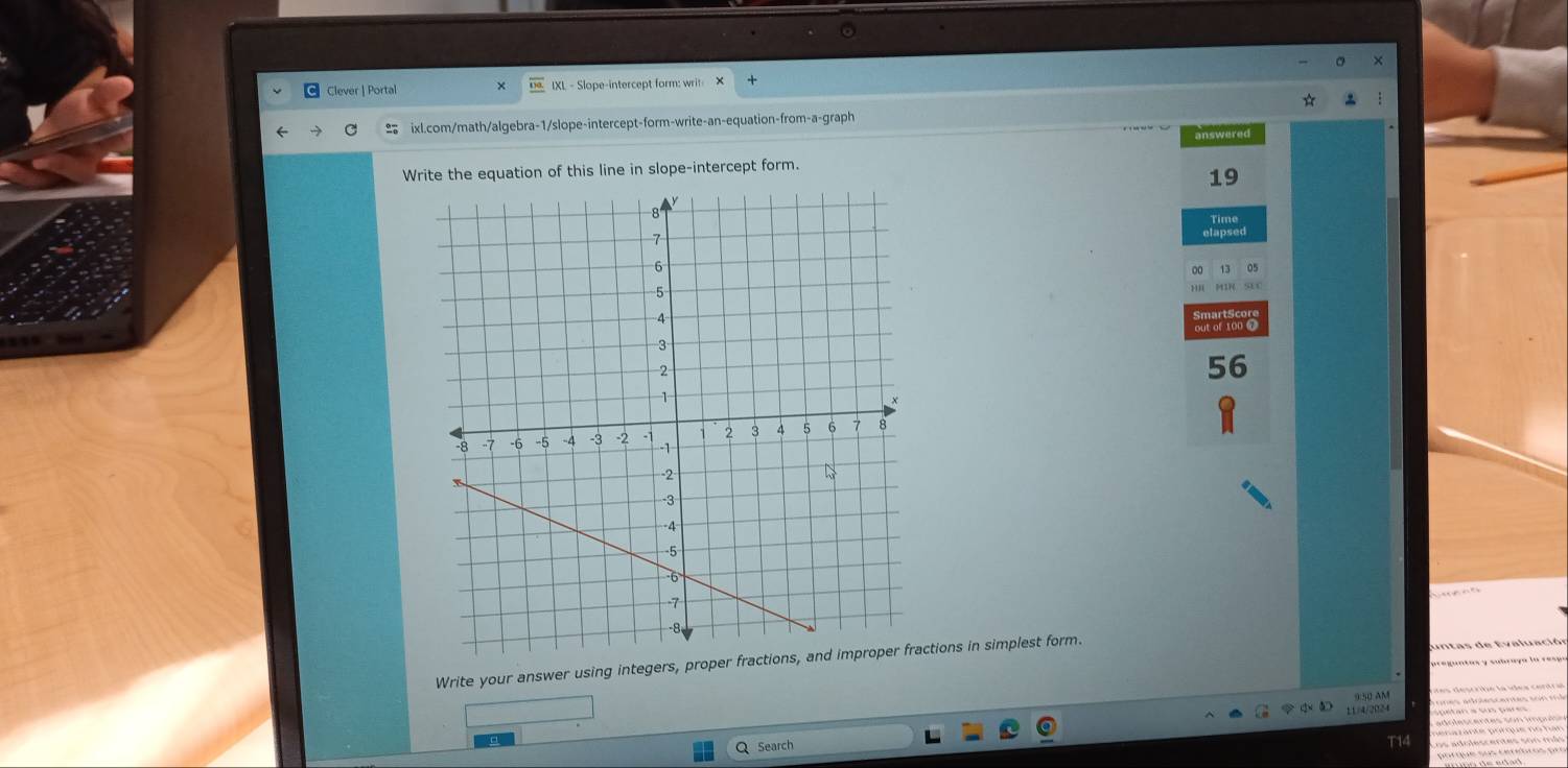 Clever | Portal IXL - Slope-intercept form: writ X 
ixl.com/math/algebra-1/slope-intercept-form-write-an-equation-from-a-graph 
answered 
Write the equation of this line in slope-intercept form. 
19 
Time 
a ona 
56 
Write your answer using integers, proper fractions, and improper fractions in simplest form. 
11/4/2024 
Q Search 
T14