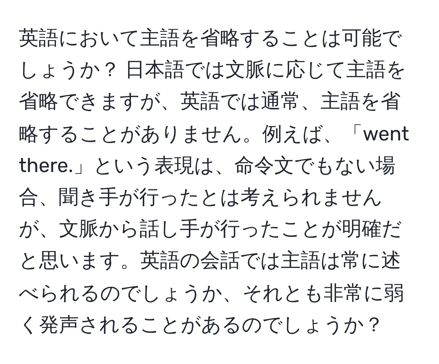 英語において主語を省略することは可能でしょうか？ 日本語では文脈に応じて主語を省略できますが、英語では通常、主語を省略することがありません。例えば、「went there.」という表現は、命令文でもない場合、聞き手が行ったとは考えられませんが、文脈から話し手が行ったことが明確だと思います。英語の会話では主語は常に述べられるのでしょうか、それとも非常に弱く発声されることがあるのでしょうか？