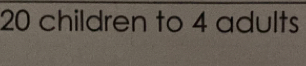 20 children to 4 adults