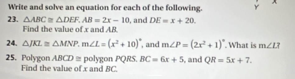 Write and solve an equation for each of the following. Y x
23. △ ABC≌ △ DEF. AB=2x-10 , and DE=x+20. 
Find the value of x and AB. 
24. △ JKL≌ △ MNP. m∠ L=(x^2+10)^circ  , and m∠ P=(2x^2+1)^circ . What is m∠ L
25. Polygon ABCD≌ : polygon PQRS. BC=6x+5 , and QR=5x+7. 
Find the value of x and BC.