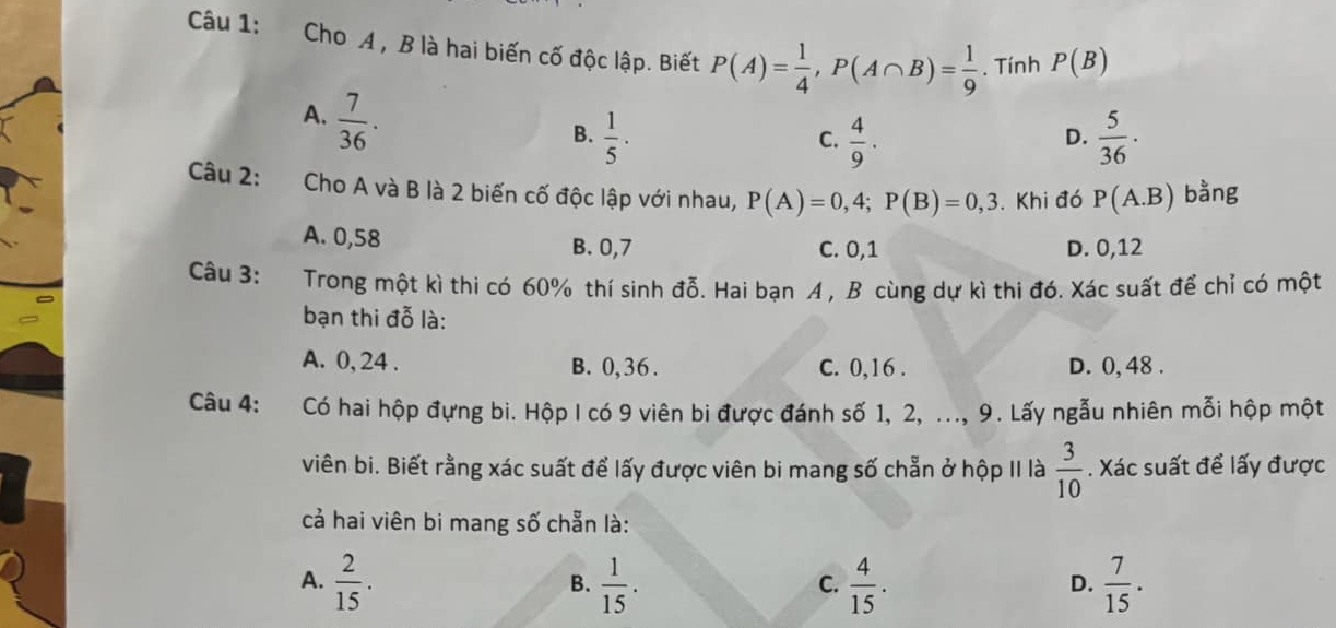 Cho A , B là hai biến cố độc lập. Biết P(A)= 1/4 , P(A∩ B)= 1/9 . Tính P(B)
A.  7/36 .
B.  1/5 ·  4/9 .  5/36 ·
C.
D.
Câu 2: Cho A và B là 2 biến cố độc lập với nhau, P(A)=0,4; P(B)=0,3. Khi đó P(A.B) bằng
A. 0,58 C. 0, 1 D. 0,12
B. 0, 7
Câu 3:
Trong một kì thi có 60% thí sinh đỗ. Hai bạn A , B cùng dự kì thi đó. Xác suất để chỉ có một
bạn thi đỗ là:
A. 0, 24. B. 0, 36. C. 0, 16. D. 0, 48.
Câu 4: Có hai hộp đựng bi. Hộp I có 9 viên bi được đánh số 1, 2, ..., 9. Lấy ngẫu nhiên mỗi hộp một
viên bi. Biết rằng xác suất để lấy được viên bi mang số chẵn ở hộp II là  3/10 . Xác suất để lấy được
cả hai viên bi mang số chẵn là:
A.  2/15 .  1/15 .  4/15 .  7/15 . 
B.
C.
D.