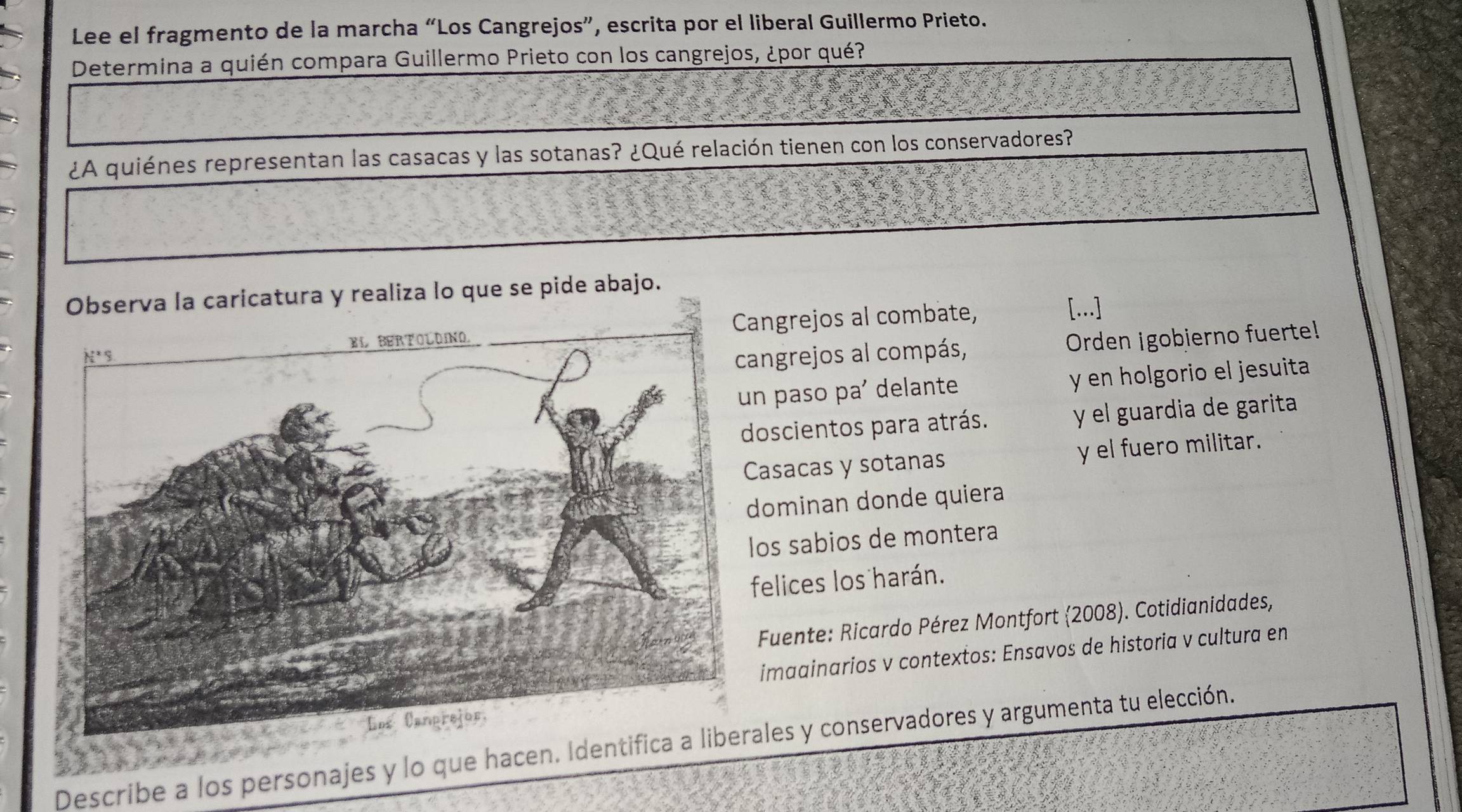 Lee el fragmento de la marcha “Los Cangrejos”, escrita por el liberal Guillermo Prieto.
Determina a quién compara Guillermo Prieto con los cangrejos, ¿por qué?
¿A quiénes representan las casacas y las sotanas? ¿Qué relación tienen con los conservadores?
la caricatura y realiza lo que se pide abajo.
angrejos al combate,
[...]
angrejos al compás, Orden igobjerno fuerte!
n paso pa' delante y en holgorio el jesuita
oscientos para atrás. y el guardia de garita
asacas y sotanas y el fuero militar.
dominan donde quiera
os sabios de montera
felices los harán.
Fuente: Ricardo Pérez Montfort (2008). Cotidianidades,
imaainarios v contextos: Ensavos de historia v cultura en
Describe a los personajes y lo que hacen. Identiales y conservadores y argumenta tu elección.