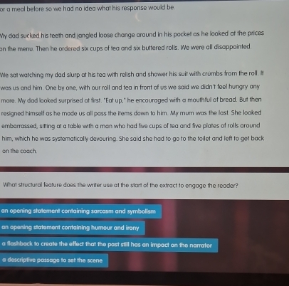 or a meal before so we had no idea what his response would be .
My dad sucked his teeth and jangled loose change around in his pocket as he looked at the prices
on the menu. Then he ordered six cups of tea and six buttered rolls. We were all disappointed.
We sat watching my dad slurp at his tea with relish and shower his suit with crumbs from the roll. It
was us and him. One by one, with our roll and tea in front of us we said we didn't feel hungry any
more. My dad looked surprised at first. "Eat up," he encouraged with a mouthful of bread. But then
resigned himself as he made us all pass the items down to him. My mum was the last. She looked
embarrassed, sitting at a table with a man who had five cups of tea and five plates of rolls around
him, which he was systematically devouring. She said she had to go to the toilet and left to get back
on the coach.
What structural feature does the writer use at the start of the extract to engage the reader?
an opening statement containing sarcasm and symbolism
an opening statement containing humour and irony
a flashback to create the effect that the past still has an impact on the narrator
a descriptive passage to set the scene