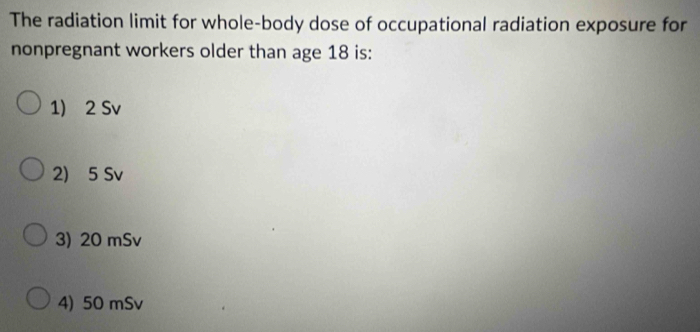 The radiation limit for whole-body dose of occupational radiation exposure for
nonpregnant workers older than age 18 is:
1) 2 Sv
2) 5 Sv
3) 20 mSv
4) 50 mSv