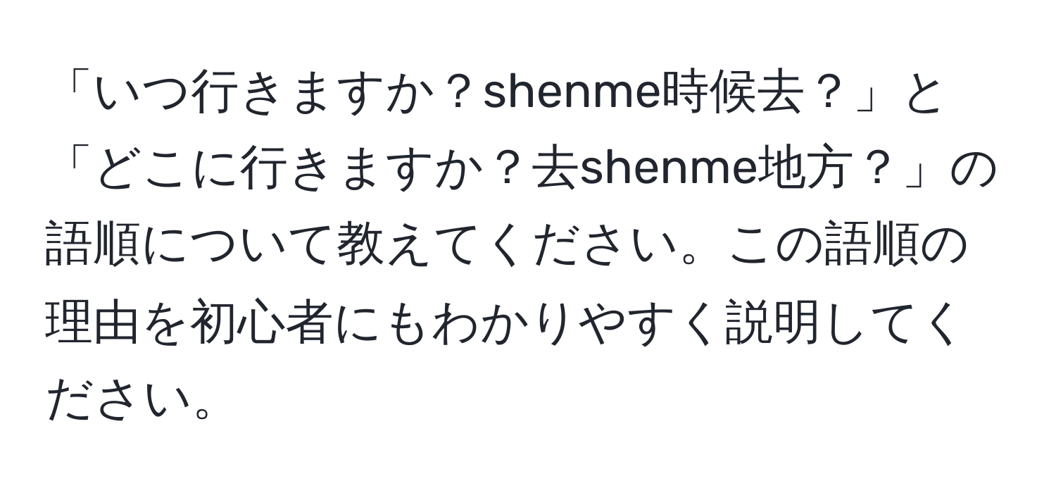 「いつ行きますか？shenme時候去？」と「どこに行きますか？去shenme地方？」の語順について教えてください。この語順の理由を初心者にもわかりやすく説明してください。