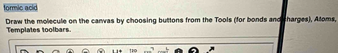 formic acid 
Draw the molecule on the canvas by choosing buttons from the Tools (for bonds and charges), Atoms, 
Templates toolbars.