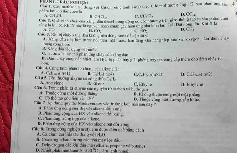 Phan 1. trác nghiệm
Câu 1. Cho methane tác dụng với khí chlorine (ánh sáng) theo tỉ lệ mol tương ứng 1:2 , sau phản ứng sản +
phẩm hữu cơ thu được là
A. CH_3Cl. B. CHCl_3. C. CH_2Cl_2. D. CCl_4.
Câu 2. Quá trình cháy của xăng, dầu diesel trong động cơ các phương tiện giao thông tạo ra sản phẩm cuối
củng là khí X. Khí X này là nguyên nhân chính gây hiệu ứng nhà kính làm Trái Đất nóng lên. Khí X là
A. CO D. CH_4
B. CO_2 C. NO_2
Câu 3. Khi bị cháy xăng dầu không nên dùng nước đề dập tắt vì
A. Xãng đầu nhẹ hơn nước nổi trên mặt nước, làm tăng khả năng tiếp xúc với oxygen, làm đám cháy
loang rộng hơn.
B. Xăng dầu tác dụng với nước
C. Nước xúc tác cho phản ứng cháy của xăng dầu
D. Đám cháy cung cấp nhiệt làm H_2O
hơn. bị phân hủy giải phóng oxygen cung cấp thêm cho đám cháy to
Câu 4. Công thức phân tử chung của alkyne là:
A. C_nH_2n-2(n≥ 1) B. C_nH_2n(n≥ 4) C. C_nH_2n-2(n≥ 2) D. C_nH_2n+2(n≥ 2)
Câu 5. Tên thường alkyne có công thức C_2H_2
A. Acetylene B. Ethene C. Ethyne D. Ethylene
Câu 6. Trong phân tử ethyne các nguyên tử carbon và hydrogen
A. Thuộc cùng một đường thắng. B. Không thuộc cùng một mặt phẳng
C. Có thể tạo góc liên kết 120° D. Thuộc cùng một đường gấp khúc.
Câu 7. Áp dụng quy tắc Markovnikov vào trường hợp nào sau đây ?
A. Phản ứng cộng của Br₂ với alkene đối xứng.
B. Phản ứng cộng của HX vào alkene đối xứng.
C. Phản ứng trùng hợp của alkene.
D. Phản ứng cộng của HX vào alkene bất đối xứng.
Câu 8. Trong công nghiệp acetylene được điều chế bằng cách
A. Calcium carbide tác dụng với H_2O
B. Cracking alkane trong các nhà máy lọc dầu.
C. Dehydrogen các khí dầu mỏ (ethane, propane và butane)
D. Nhiệt phân methane ở 1500°C , làm lạnh nhanh