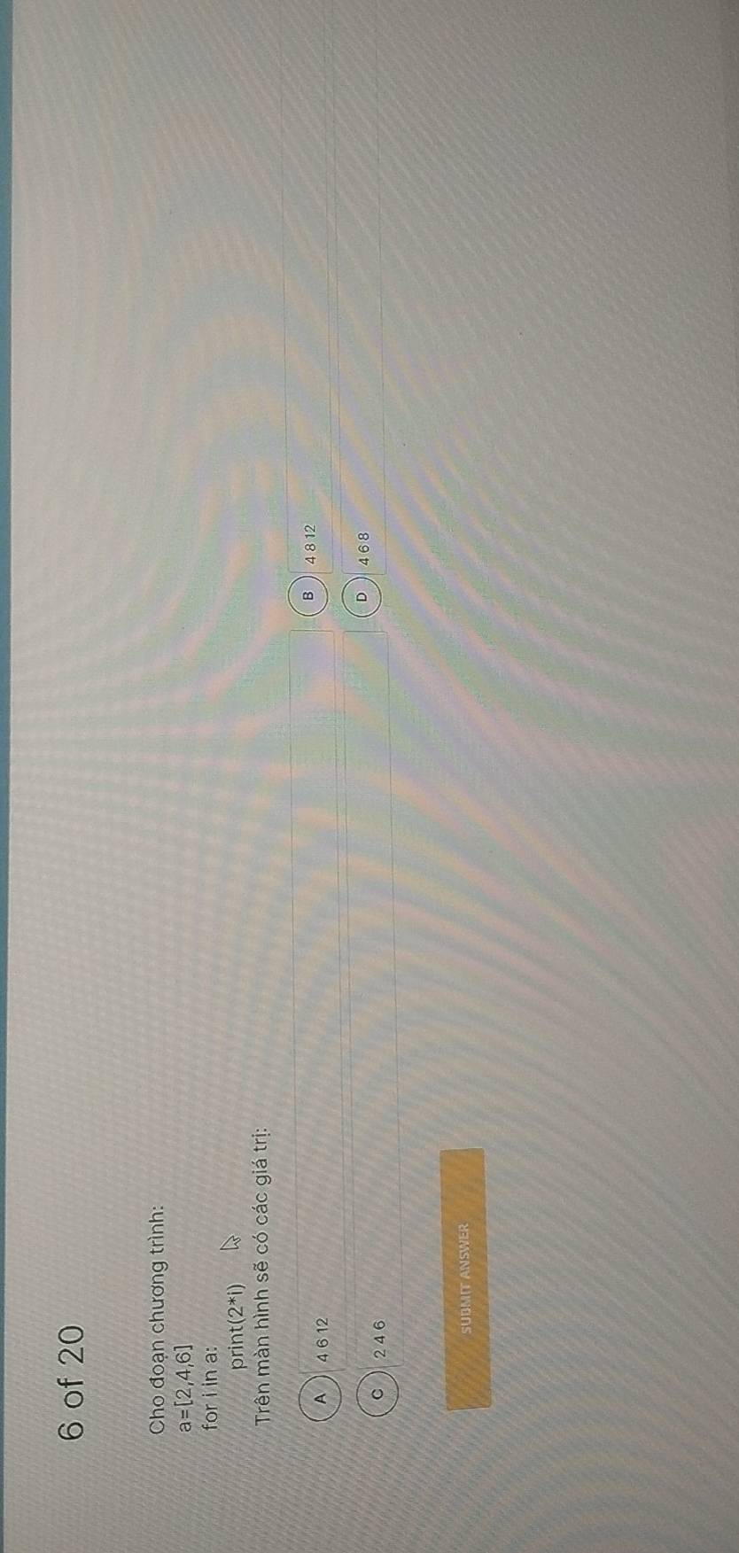 of 20
Cho đoạn chương trình:
a=[2,4,6]
foriina 
prir t(2^*i)
Trên màn hình sẽ có các giá tri:
B 4 8 12
A 4 6 12
D 4 6 8
C 24 6
SUBMIT ANSWER
