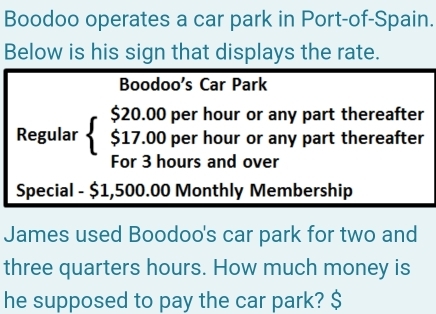 Boodoo operates a car park in Port-of-Spain. 
Below is his sign that displays the rate. 
Boodoo's Car Park 
Regular beginarrayl $20.00per $17.00perendarray.  hour or any part thereafter
hour or any part thereafter 
For 3 hours and over 
Special - $1,500.00 Monthly Membership 
James used Boodoo's car park for two and 
three quarters hours. How much money is 
he supposed to pay the car park? $