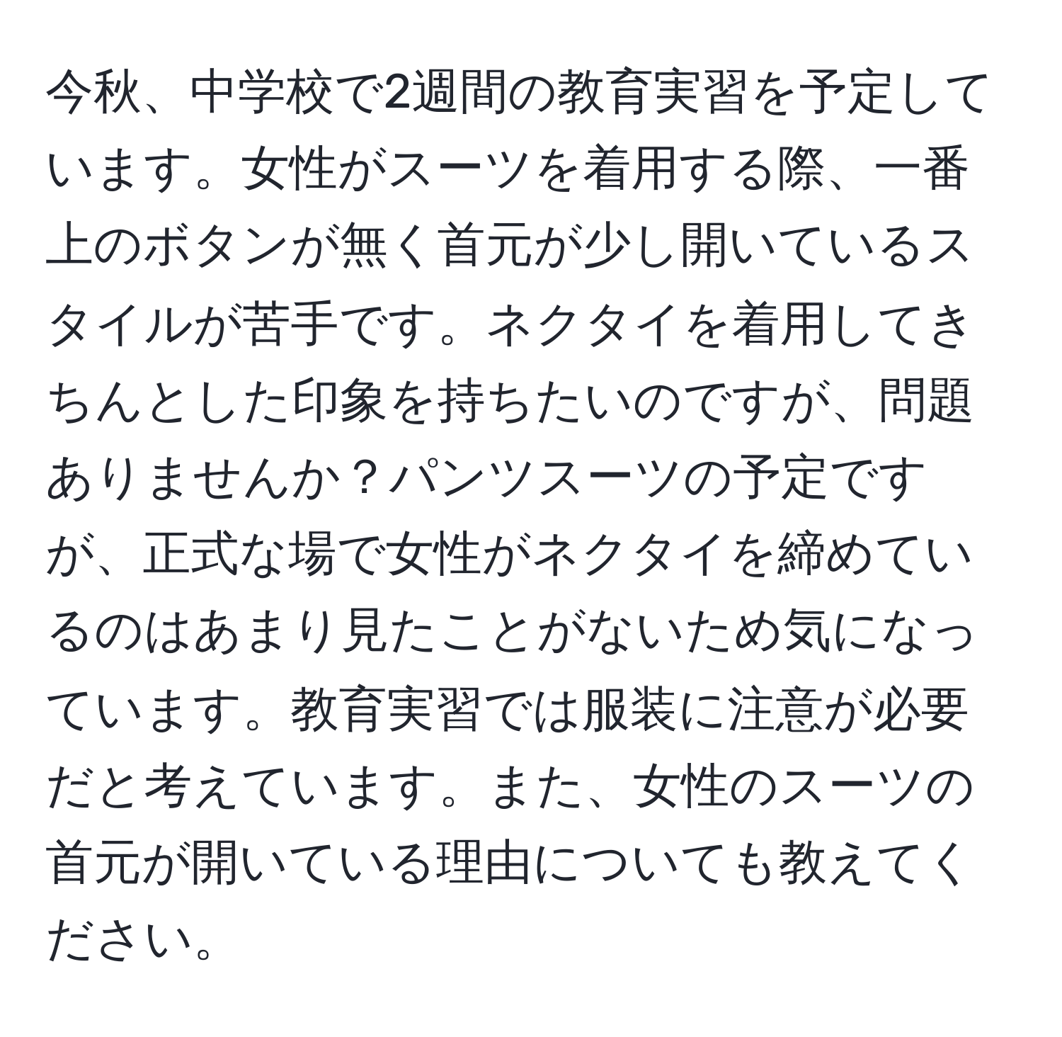 今秋、中学校で2週間の教育実習を予定しています。女性がスーツを着用する際、一番上のボタンが無く首元が少し開いているスタイルが苦手です。ネクタイを着用してきちんとした印象を持ちたいのですが、問題ありませんか？パンツスーツの予定ですが、正式な場で女性がネクタイを締めているのはあまり見たことがないため気になっています。教育実習では服装に注意が必要だと考えています。また、女性のスーツの首元が開いている理由についても教えてください。