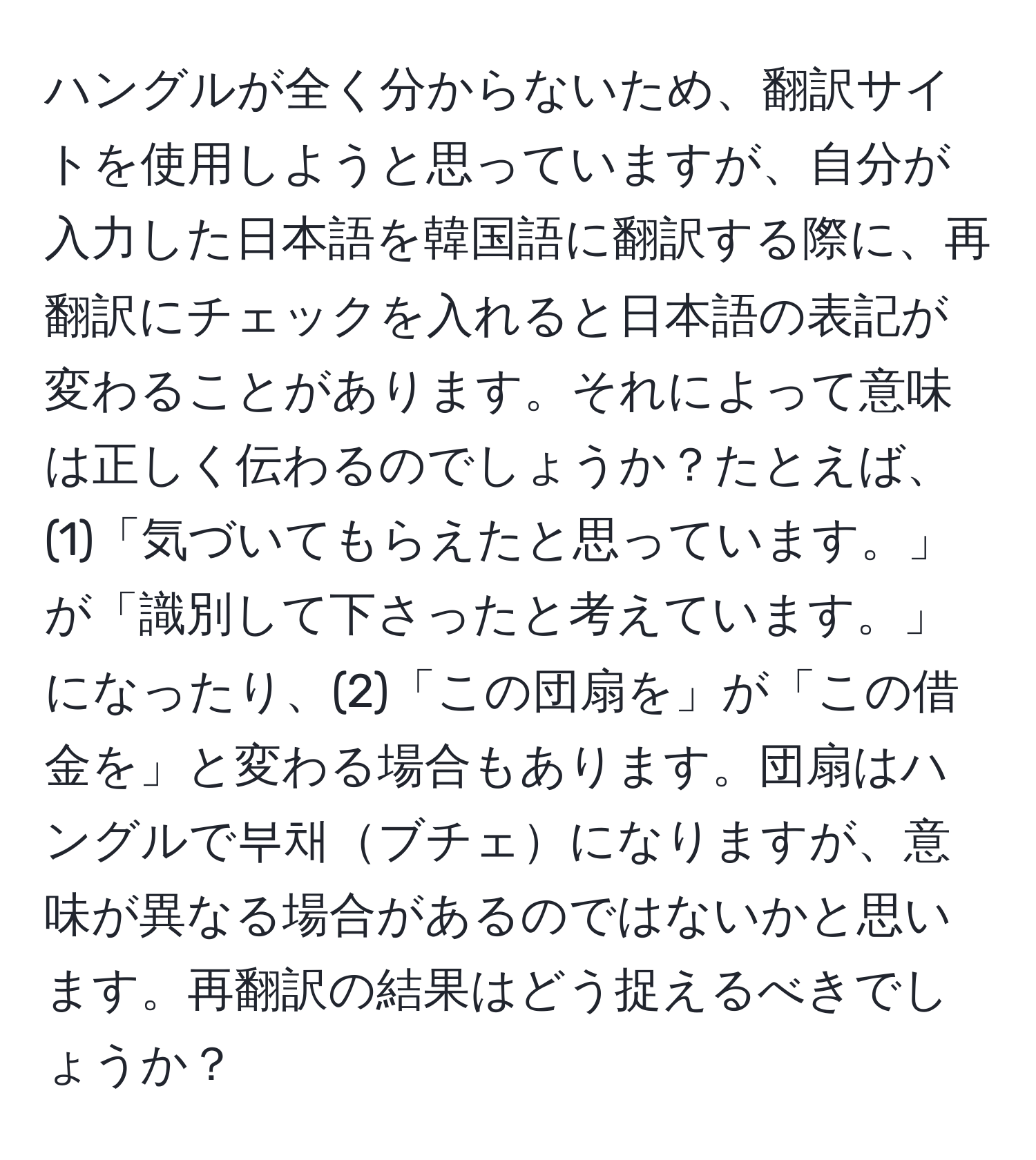 ハングルが全く分からないため、翻訳サイトを使用しようと思っていますが、自分が入力した日本語を韓国語に翻訳する際に、再翻訳にチェックを入れると日本語の表記が変わることがあります。それによって意味は正しく伝わるのでしょうか？たとえば、(1)「気づいてもらえたと思っています。」が「識別して下さったと考えています。」になったり、(2)「この団扇を」が「この借金を」と変わる場合もあります。団扇はハングルで부채ブチェになりますが、意味が異なる場合があるのではないかと思います。再翻訳の結果はどう捉えるべきでしょうか？