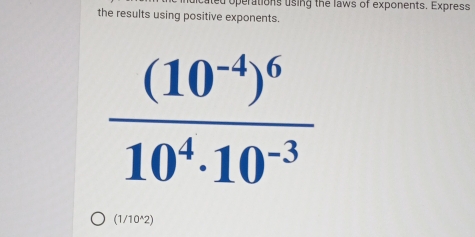 ated operations using the laws of exponents. Express 
the results using positive exponents.
frac (10^(-4))^610^4· 10^(-3)
(1/10^(wedge)2)