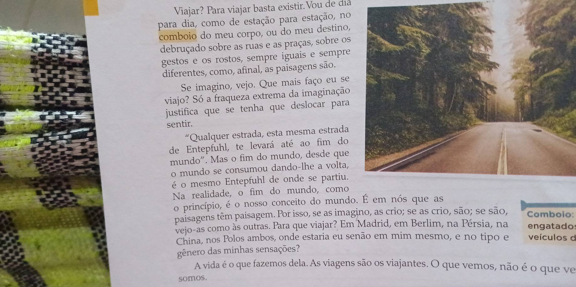 Viajar? Para viajar basta existir. Vou de dia 
para dia, como de estação para estação, no 
comboio do meu corpo, ou do meu destino, 
debruçado sobre as ruas e as praças, sobre os 
gestos e os rostos, sempre iguais e sempre 
diferentes, como, afinal, as paisagens são. 
Se imagino, vejo. Que mais faço eu se 
viajo? Só a fraqueza extrema da imaginação 
justifica que se tenha que deslocar para 
sentir. 
“Qualquer estrada, esta mesma estrada 
de Entepfuhl, te levará até ao fim do 
mundo". Mas o fim do mundo, desde que 
o mundo se consumou dando-lhe a volta, 
é o mesmo Entepfuhl de onde se partiu. 
Na realidade, o fim do mundo, como 
o princípio, é o nosso conceito do mundo. É em nós que as 
paisagens têm paisagem. Por isso, se as imagino, as crio; se as crio, são; se são, Comboio: 
vejo-as como às outras. Para que viajar? Em Madrid, em Berlim, na Pérsia, na engatados 
China, nos Polos ambos, onde estaria eu senão em mim mesmo, e no tipo e veículos d 
gênero das minhas sensações? 
A vida é o que fazemos dela. As viagens são os viajantes. O que vemos, não é o que ve 
somos.