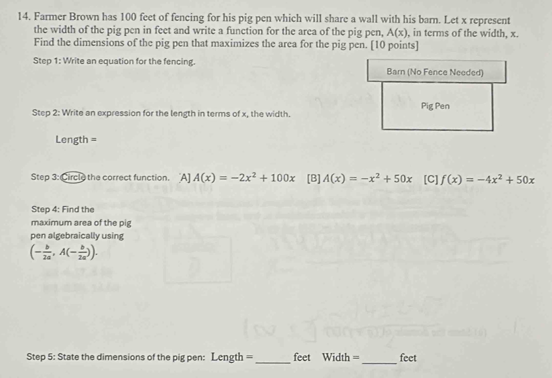 Farmer Brown has 100 feet of fencing for his pig pen which will share a wall with his barn. Let x represent
the width of the pig pen in feet and write a function for the area of the pig pen, A(x) , in terms of the width, x.
Find the dimensions of the pig pen that maximizes the area for the pig pen. [10 points]
Step 1: Write an equation for the fencing.
Barn (No Fence Needed)
Pig Pen
Step 2: Write an expression for the length in terms of x, the width.
Length =
Step 3: Circle the correct function. A]A(x)=-2x^2+100x [B] A(x)=-x^2+50x [C] f(x)=-4x^2+50x
Step 4: Find the
maximum area of the pig
pen algebraically using
(- b/2a ,A(- b/2a )). 
Step 5: State the dimensions of the pig pen: Length = _ feet Width =_ feet