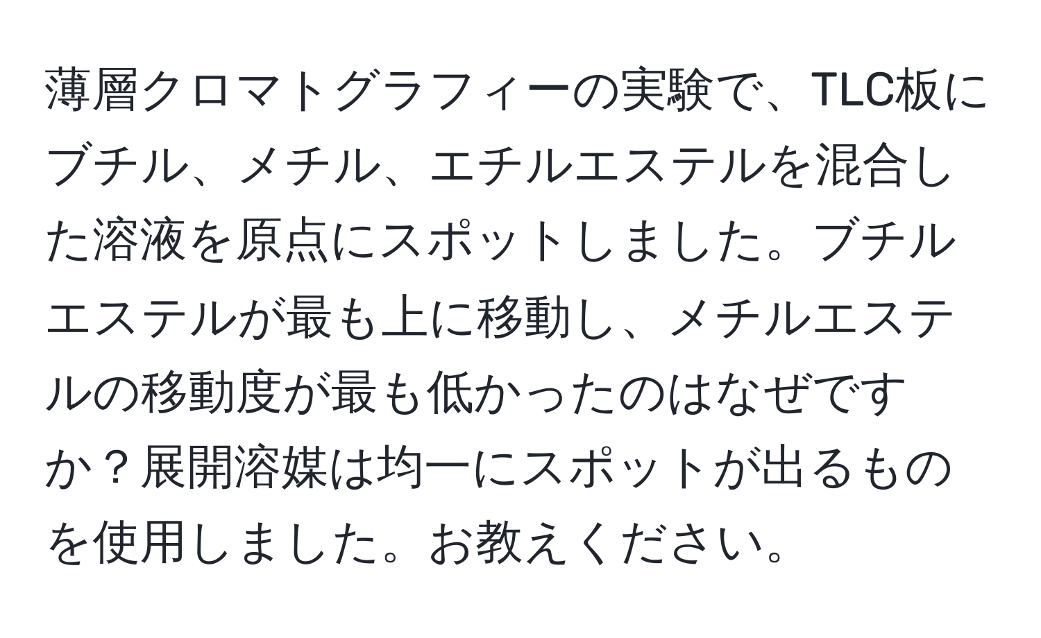 薄層クロマトグラフィーの実験で、TLC板にブチル、メチル、エチルエステルを混合した溶液を原点にスポットしました。ブチルエステルが最も上に移動し、メチルエステルの移動度が最も低かったのはなぜですか？展開溶媒は均一にスポットが出るものを使用しました。お教えください。