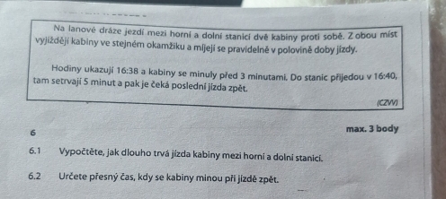 Na lanové dráze jezdí mezi horní a dolní stanicí dvě kabiny proti sobě. Zobou mist 
vyjiždějí kabiny ve stejném okamžiku a míjejí se pravidelně v polovině doby jízdy. 
Hodiny ukazují 16:38 a kabiny se minuly před 3 minutami. Do stanic přijedou v 16:40, 
tam setrvají 5 minut a pak je čeká poslední jízda zpět. 
(CZVV)
6 max. 3 body 
6.1 Vypočtěte, jak dlouho trvá jízda kabiny mezi horní a dolní stanici. 
6.2 Určete přesný čas, kdy se kabiny minou při jizdě zpět.