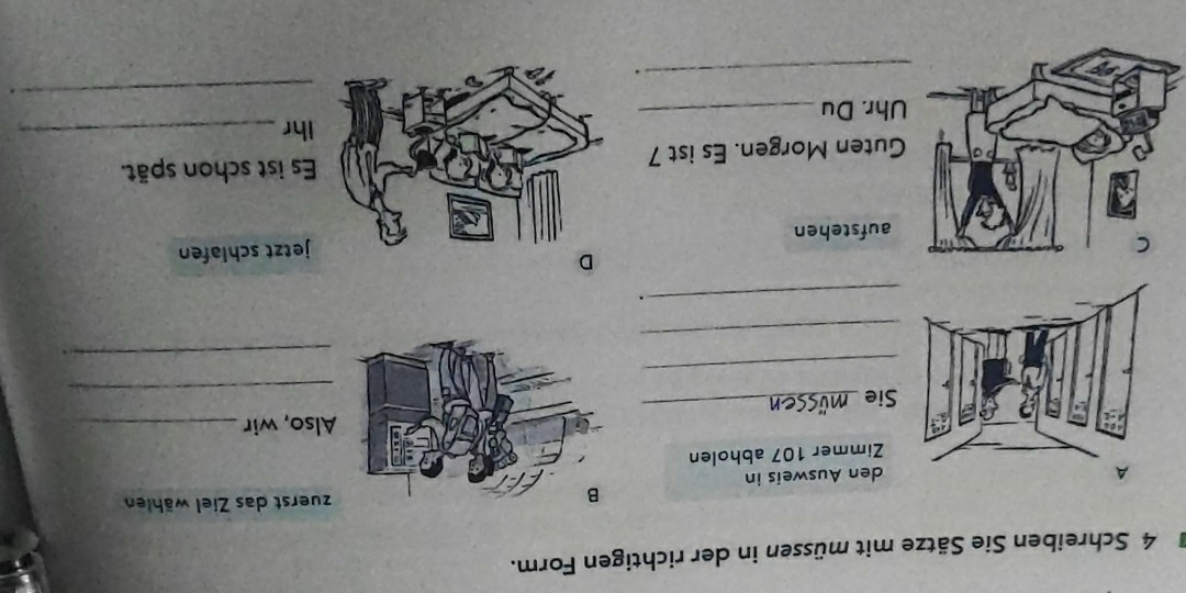 Schreiben Sie Sätze mit müssen in der richtigen Form. 
zuerst das Ziel wählen 
den Ausweis in 
Zimmer 107 abholen 
Also, wir_ 
_ 
Sie_ 
_ 
_ 
_ 
_. 
D 
aufstehenjetzt schlafen 
Es ist schon spät. 
uten Morgen. Es ist 7
ihr_ 
_ 
hr. Du_ 
_.