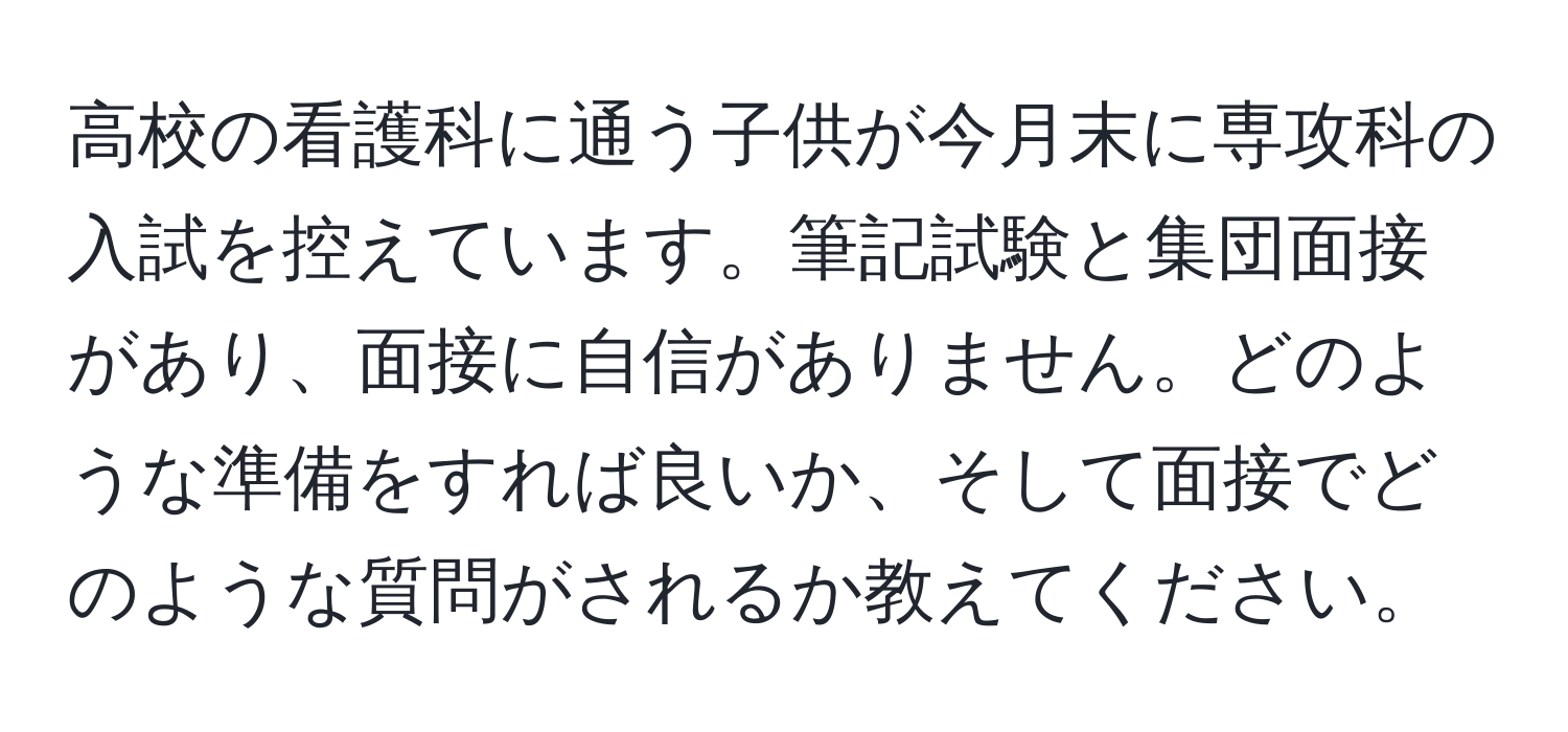 高校の看護科に通う子供が今月末に専攻科の入試を控えています。筆記試験と集団面接があり、面接に自信がありません。どのような準備をすれば良いか、そして面接でどのような質問がされるか教えてください。