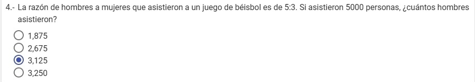 4.- La razón de hombres a mujeres que asistieron a un juego de béisbol es de 5:3. Si asistieron 5000 personas, ¿cuántos hombres
asistieron?
1,875
2,675
3,125
3,250