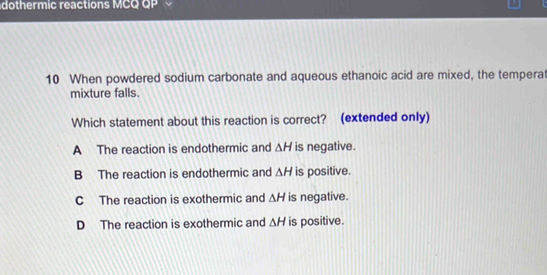 dothermic reactions MCQ QP 
10 When powdered sodium carbonate and aqueous ethanoic acid are mixed, the temperat
mixture falls.
Which statement about this reaction is correct? (extended only)
A The reaction is endothermic and △ H is negative.
B The reaction is endothermic and △ H is positive.
C The reaction is exothermic and △ H is negative.
D The reaction is exothermic and △ H is positive.