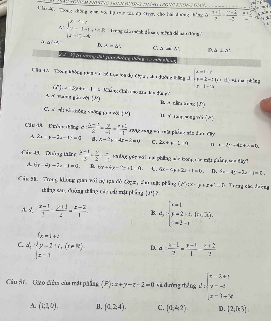 việc phá
ập trác nghiệm phương trình đường tháng trong không gian ._
m ộc mọi
quân 
Câu 46. Trong không gian với hệ trục tọa độ Oxyz, cho hai đường thẳng Δ △ : (x+1)/2 = (y-2)/-2 = (z+3)/-1  và ời đã
、 tr
△ ':beginarrayl x=4+t y=-1-t,t∈ R z=12+4tendarray.. Trong các mệnh đề sau, mệnh đề nào đúng?
A. △ //△ '. B. △ equiv △ '. C. Δ cắt Δ'. D. △ ⊥ △ '.
3.2. Vị trí tương đổi giữa dường thăng và mặt phăng
Câu 47. Trong không gian với hệ trục tọa độ Oxyz , cho đường thẳng d:beginarrayl x=1+t y=2-t(t∈ R) z=1+2tendarray. và mặt phẳng
(P) l:x+3y+z+1=0. Khẳng định nào sau đây đúng?
A. d vuông góc với (P) B. d nằm trong (P)
C. d cắt và không vuông góc với (P) D. d song song với (P)
Câu 48. Đường thẳng d :  (x-2)/2 = y/-1 = (z+1)/-1  song song với mặt phẳng nào dưới đây
A. 2x-y+2z-15=0. B. x-2y+4z-2=0. C. 2x+y-1=0. D. x-2y+4z+2=0.
Câu 49. Đường thẳng  (x+1)/-3 = y/2 = z/-1  vuông góc với mặt phẳng nào trong các mặt phẳng sau đây?
A. 6x-4y-2z+1=0. B. 6x+4y-2z+1=0. C. 6x-4y+2z+1=0. D. 6x+4y+2z+1=0.
Câu 50. Trong không gian với hệ tọa độ Oxyz , cho mặt phẳng (P): x-y+z+1=0. Trong các đường
thẳng sau, đường thẳng nào cắt mặt phẳng (P)?
A. d_2: (x-1)/1 = (y+1)/2 = (z+2)/1 .
B. d_3:beginarrayl x=1 y=2+t,(t∈ R). z=3+tendarray.
C. d_4:beginarrayl x=1+t y=2+t,(t∈ R). z=3endarray.
D. d_1: (x-1)/2 = (y+1)/1 = (z+2)/2 .
^circ 
Câu 51. Giao điểm của mặt phẳng (P): x+y-z-2=0 và đường thẳng d : beginarrayl x=2+t y=-t z=3+3tendarray.
A. (1;1;0). B. (0;2;4). C. (0;4;2). D. (2;0;3).