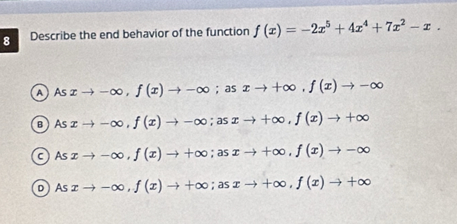 Describe the end behavior of the function f(x)=-2x^5+4x^4+7x^2-x.
A Asxto -∈fty , f(x)to -∈fty; as xto +∈fty , f(x)to -∈fty
B Asxto -∈fty , f(x)to -∈fty; asxto +∈fty , f(x)to +∈fty
c  As xto -∈fty , f(x)to +∈fty; asxto +∈fty , f(x)to -∈fty
D As xto -∈fty , f(x)to +∈fty; asxto +∈fty , f(x)to +∈fty