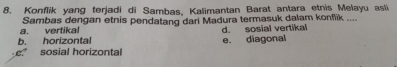 Konflik yang terjadi di Sambas, Kalimantan Barat antara etnis Melayu asli
Sambas dengan etnis pendatang dari Madura termasuk dalam konflik ....
a. vertikal
d. sosial vertikal
b. horizontal e. diagonal
e sosial horizontal