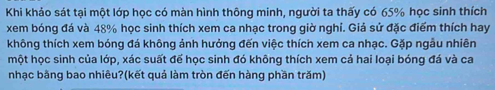 Khi khảo sát tại một lớp học có màn hình thông minh, người ta thấy có 65% học sinh thích 
xem bóng đá và 48% học sinh thích xem ca nhạc trong giờ nghi. Giả sử đặc điểm thích hay 
không thích xem bóng đá không ảnh hưởng đến việc thích xem ca nhạc. Gặp ngẫu nhiên 
một học sinh của lớp, xác suất để học sinh đó không thích xem cả hai loại bóng đá và ca 
nhạc bằng bao nhiêu?(kết quả làm tròn đến hàng phần trăm)