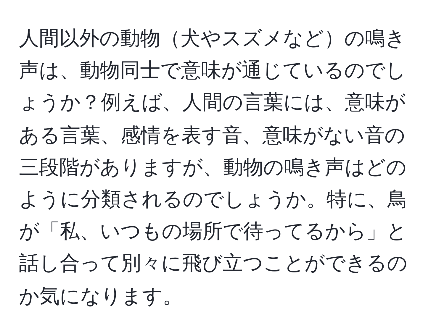 人間以外の動物犬やスズメなどの鳴き声は、動物同士で意味が通じているのでしょうか？例えば、人間の言葉には、意味がある言葉、感情を表す音、意味がない音の三段階がありますが、動物の鳴き声はどのように分類されるのでしょうか。特に、鳥が「私、いつもの場所で待ってるから」と話し合って別々に飛び立つことができるのか気になります。