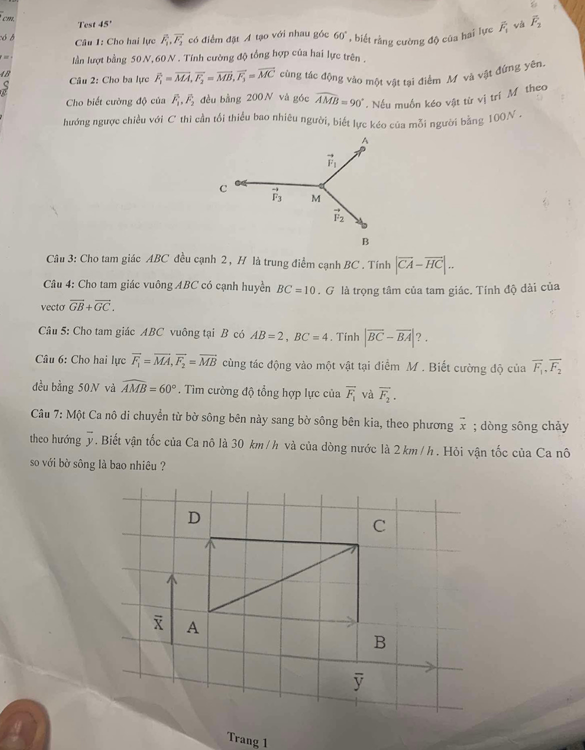 Test 45°
có b 60° , biết rằng cường độ của hai lực vector F_1 và vector F_2
Câu 1: Cho hai lực vector F_1,vector F_2 có điểm đặt A tạo với nhau góc
=
lần lượt bằng 50 N, 60 N . Tính cường độ tổng hợp của hai lực trên .
AB cùng tác động vào một vật tại điểm M và vật đứng yên.
Câu 2: Cho ba lực vector F_1=vector MA,vector F_2=vector MB,vector F_3=vector MC
Cho biết cường độ của vector F_1,vector F_2 đều bằng 200N và góc widehat AMB=90°. Nếu muốn kéo vật từ vị trí Môtheo
hướng ngược chiều với C thì cần tối thiểu bao nhiêu người, biết lực kéo của mỗi người bằng 100N .
Câu 3: Cho tam giác ABC đều cạnh 2 , H là trung điểm cạnh BC . Tính |vector CA-vector HC|..
Câu 4: Cho tam giác vuông ABC có cạnh huyền BC=10. G là trọng tâm của tam giác. Tính độ dài của
vecto vector GB+vector GC.
Câu 5: Cho tam giác ABC vuông tại B có AB=2,BC=4. Tính |vector BC-vector BA| ? .
* Câu 6: Cho hai lực vector F_1=vector MA,vector F_2=vector MB cùng tác động vào một vật tại điểm M . Biết cường độ của overline F_1,overline F_2
đều bằng 50N và widehat AMB=60°. Tìm cường độ tổng hợp lực của vector F_1 và vector F_2.
Câu 7: Một Ca nô di chuyển từ bờ sông bên này sang bờ sông bên kia, theo phương vector x; dòng sông chảy
theo hướng vector y. Biết vận tốc của Ca nô là 30 km/h và của dòng nước là 2 km / h . Hỏi vận tốc của Ca nô
so với bờ sông là bao nhiêu ?
D
C
A
B
y
Trang 1