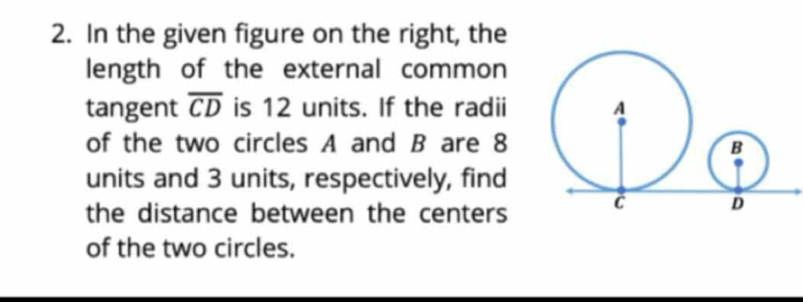 In the given figure on the right, the 
length of the external common 
tangent overline CD is 12 units. If the radii 
of the two circles A and B are 8
units and 3 units, respectively, find 
the distance between the centers 
of the two circles.