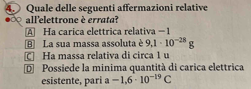 Quale delle seguenti affermazioni relative
all’elettrone è errata?
A Ha carica elettrica relativa −1
B La sua massa assoluta è 9,1· 10^(-28)g
C Ha massa relativa di circa 1 u
D Possiede la minima quantità di carica elettrica
esistente, pari a-1,6· 10^(-19)C