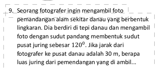 Seorang fotografer ingin mengambil foto 
pemandangan alam sekitar danau yang berbentuk 
lingkaran. Dia berdiri di tepi danau dan mengambil 
foto dengan sudut pandang membentuk sudut 
pusat juring sebesar 120°. Jika jarak dari 
fotografer ke pusat danau adalah 30 m, berapa 
luas juring dari pemendangan yang di ambil...